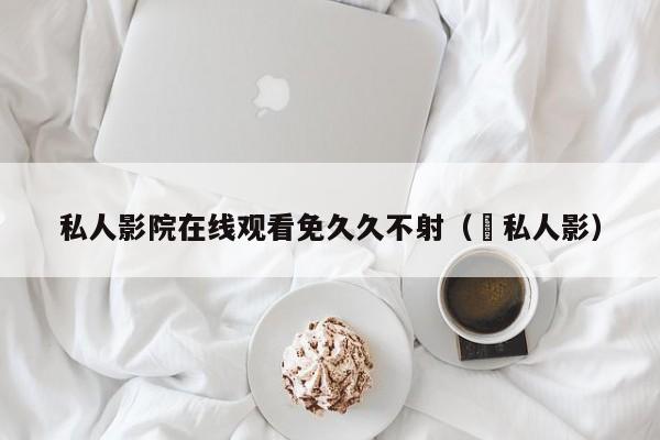私人影院在线观看免久久不射( 私人影)