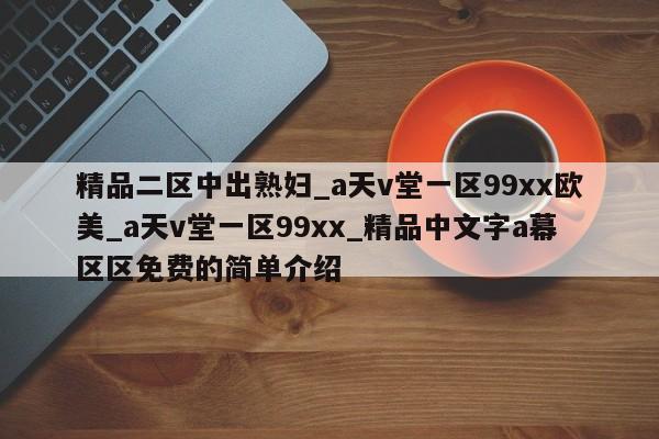 精品二区中出熟妇_a天v堂一区99xx欧美_a天v堂一区99xx_精品中文字a幕区区免费的简单介绍
