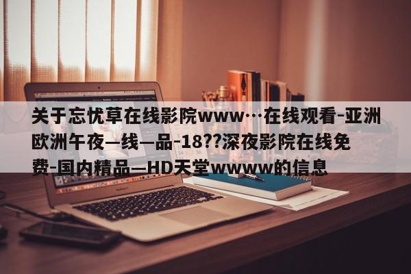 关于忘忧草在线影院www…在线观看-亚洲欧洲午夜—线—品-18??深夜影院在线免费-国内精品—HD天堂wwww的信息