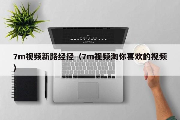 7m视频新路经径(7m视频淘你喜欢的视频)