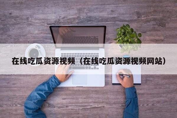 在线吃瓜资源视频(在线吃瓜资源视频网站)
