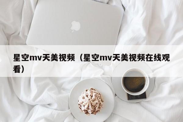 星空mv天美视频(星空mv天美视频在线观看)