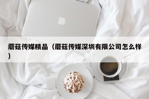 蘑菇传媒精品(蘑菇传媒深圳有限公司怎么样)