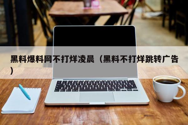 黑料爆料网不打烊凌晨(黑料不打烊跳转广告)