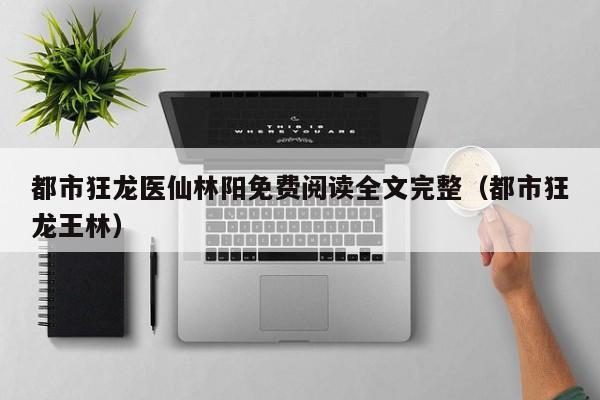 都市狂龙医仙林阳免费阅读全文完整(都市狂龙王林)
