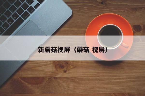 新蘑菇视屏(蘑菇 视屏)